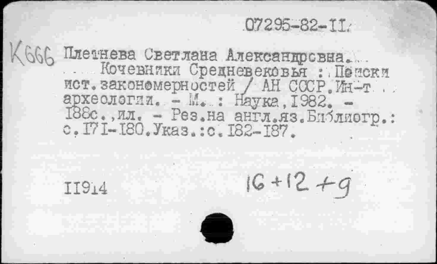 ﻿07295-82-11'
■AkùÇA Плетнева Светлана Александровна►..
■ Кочевники Средневековья Поиски ист.закономерностей / АН СССР. Kt-т . археологии. - [Л» : Наука, 1982. -188с., ил. - Рез.на англ.яз.Блблиогр.: с. Г71-180.Указ. :с. I82-I87.
ІІ914
